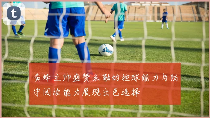 黄蜂主帅盛赞米勒的控球能力与防守阅读能力展现出色选择