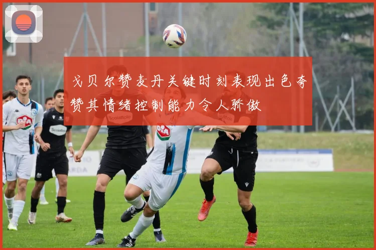 戈贝尔赞麦丹关键时刻表现出色夸赞其情绪控制能力令人骄傲