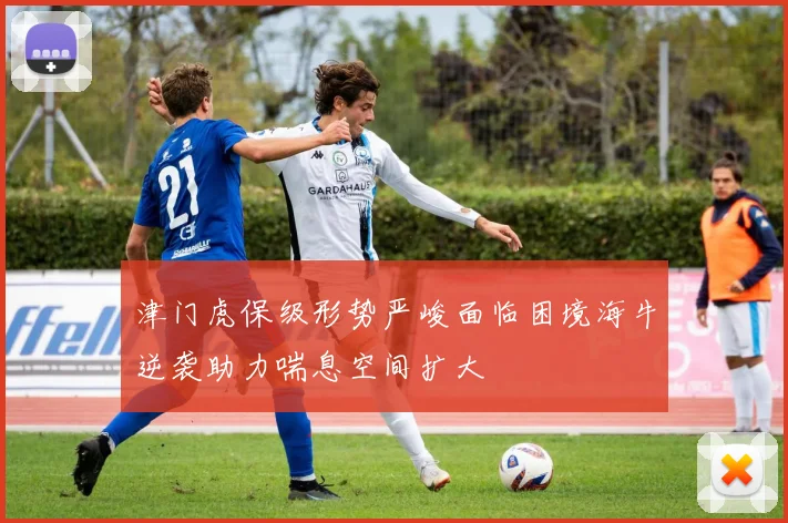 津门虎保级形势严峻面临困境海牛逆袭助力喘息空间扩大