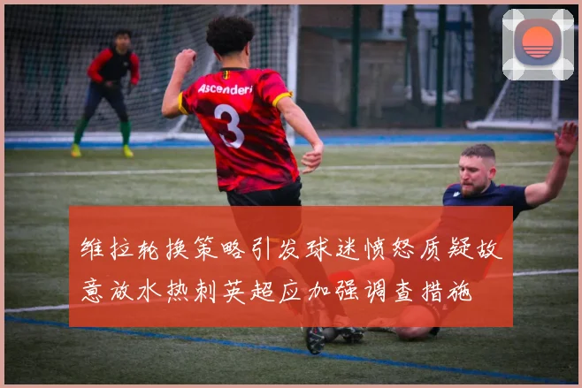 维拉轮换策略引发球迷愤怒质疑故意放水热刺英超应加强调查措施