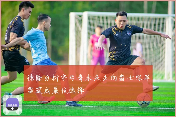 德隆分析字母哥未来去向爵士绿军雷霆成最佳选择
