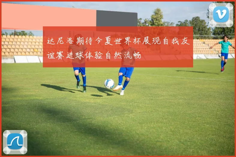 达尼洛期待今夏世界杯展现自我友谊赛进球体验自然流畅