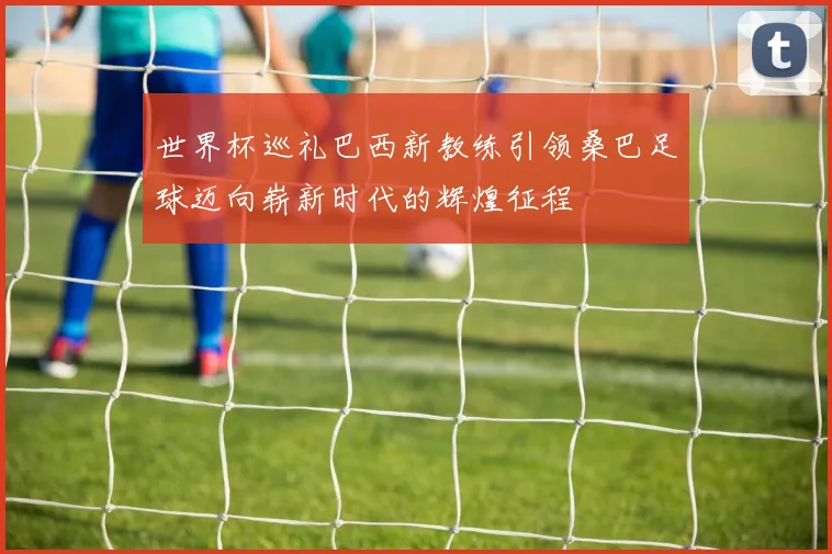 世界杯巡礼巴西新教练引领桑巴足球迈向崭新时代的辉煌征程