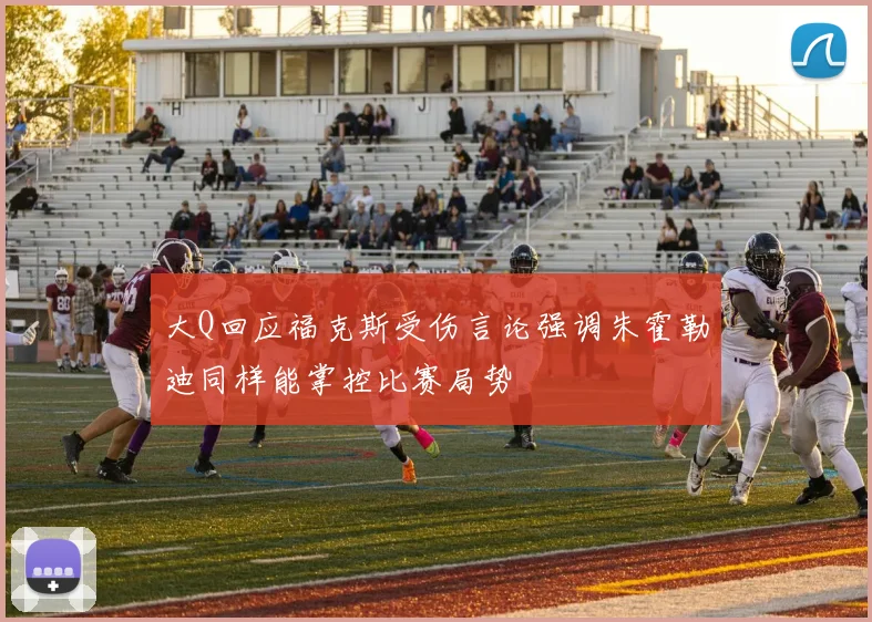 大Q回应福克斯受伤言论强调朱霍勒迪同样能掌控比赛局势