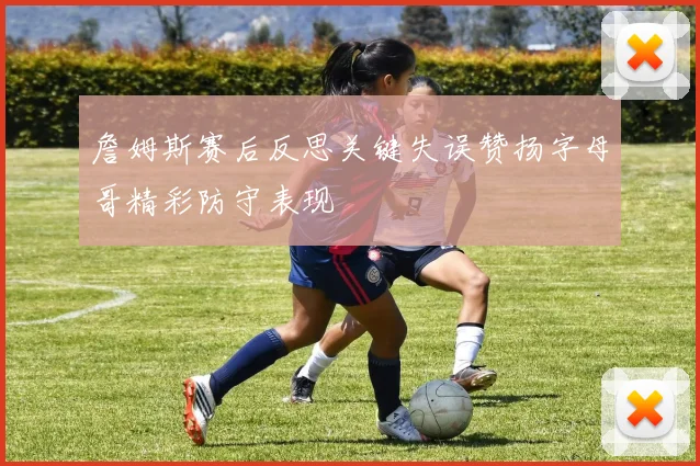 詹姆斯赛后反思关键失误赞扬字母哥精彩防守表现
