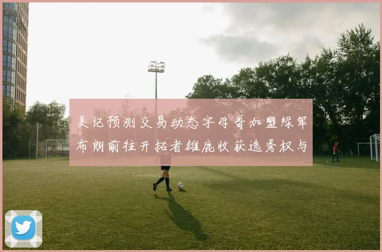 美记预测交易动态字母哥加盟绿军布朗前往开拓者雄鹿收获选秀权与年轻球员