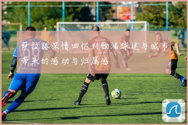 萨拉赫深情回忆利物浦球迷与城市带来的感动与归属感