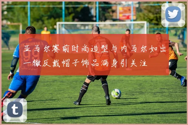 亚马尔赛前时尚造型与内马尔如出一辙反戴帽子饰品满身引关注