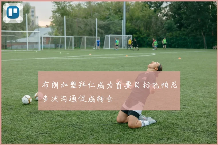 布朗加盟拜仁成为首要目标孔帕尼多次沟通促成转会