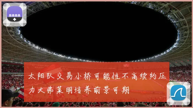 太阳队交易小桥可能性不高续约压力大弗莱明培养前景可期
